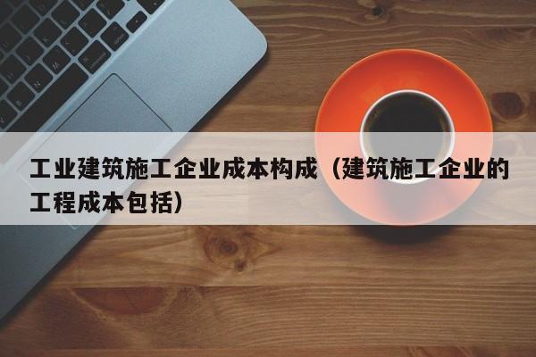 KAIYUN体育-工业建筑施工企业成本构成（建筑施工企业的工程成本包括）