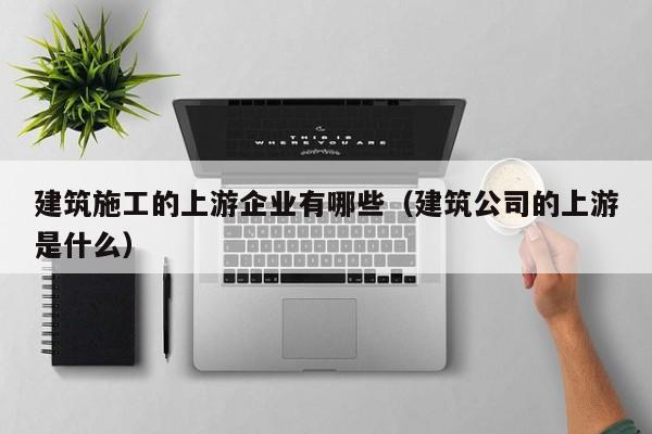 KAIYUN体育-建筑施工的上游企业有哪些（建筑公司的上游是什么）