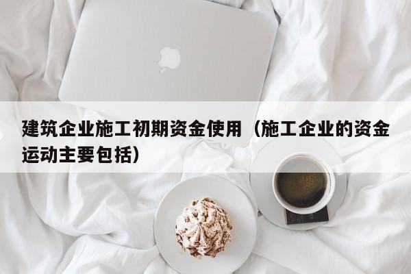 KAIYUN体育-建筑企业施工初期资金使用（施工企业的资金运动主要包括）