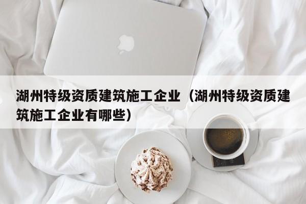 KAIYUN体育-湖州特级资质建筑施工企业（湖州特级资质建筑施工企业有哪些）