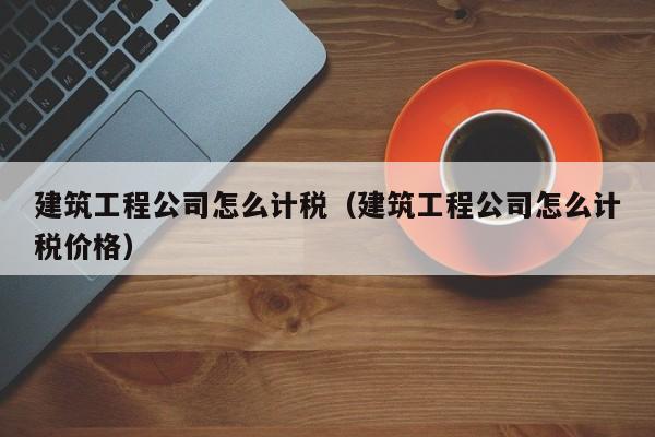 KAIYUN体育-建筑工程公司怎么计税（建筑工程公司怎么计税价格）