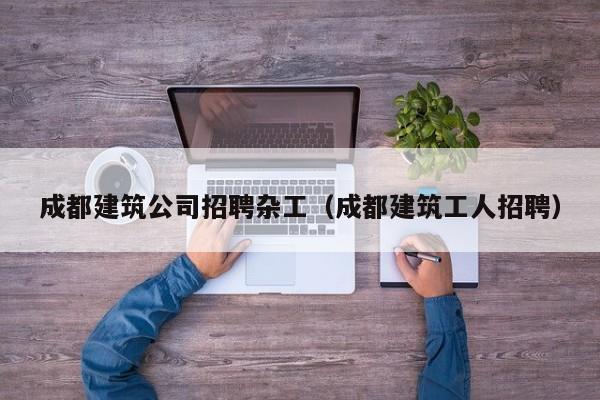 KAIYUN体育-成都建筑公司招聘杂工（成都建筑工人招聘）