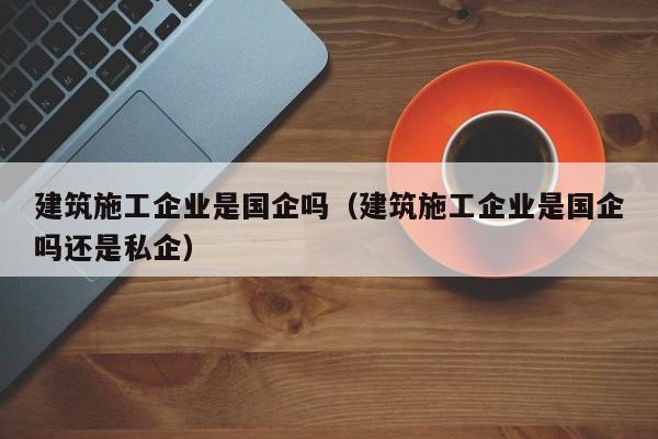 KAIYUN体育-建筑施工企业是国企吗（建筑施工企业是国企吗还是私企）