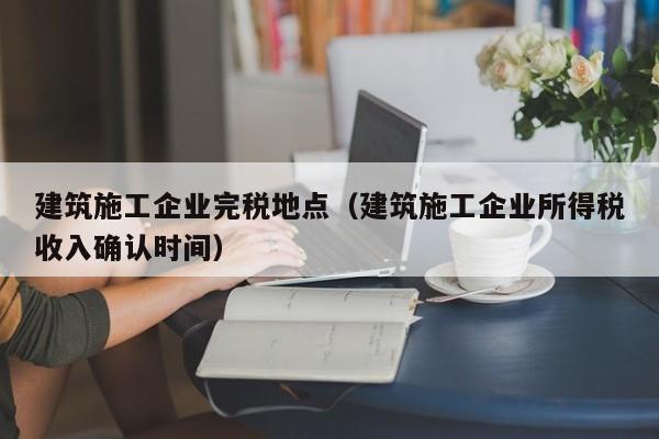 KAIYUN体育-建筑施工企业完税地点（建筑施工企业所得税收入确认时间）