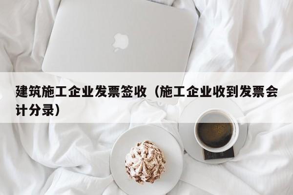 KAIYUN体育-建筑施工企业发票签收（施工企业收到发票会计分录）