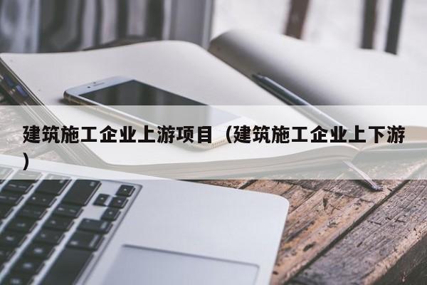 KAIYUN体育-建筑施工企业上游项目（建筑施工企业上下游）