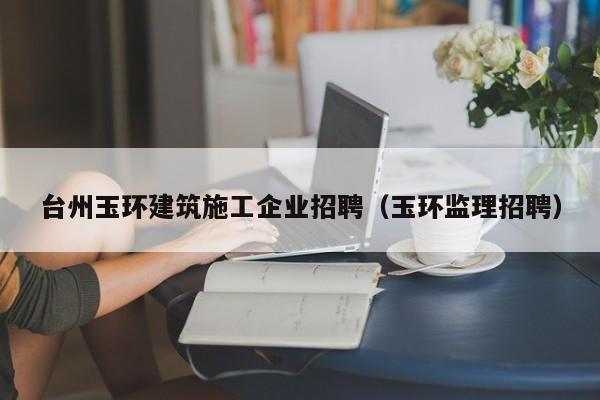 KAIYUN体育-台州玉环建筑施工企业招聘（玉环监理招聘）