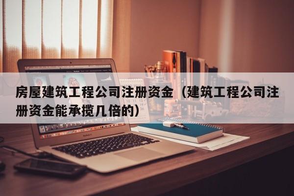 KAIYUN体育-房屋建筑工程公司注册资金（建筑工程公司注册资金能承揽几倍的）
