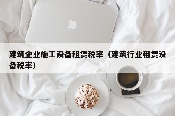 KAIYUN体育-建筑企业施工设备租赁税率（建筑行业租赁设备税率）