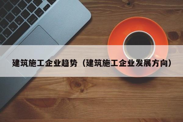 KAIYUN体育-建筑施工企业趋势（建筑施工企业发展方向）