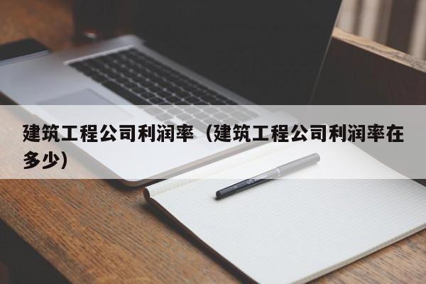 KAIYUN体育-建筑工程公司利润率（建筑工程公司利润率在多少）