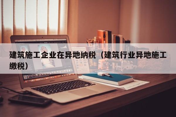 KAIYUN体育-建筑施工企业在异地纳税（建筑行业异地施工缴税）