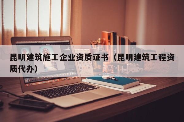 KAIYUN体育-昆明建筑施工企业资质证书（昆明建筑工程资质代办）