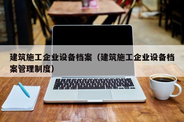 KAIYUN体育-建筑施工企业设备档案（建筑施工企业设备档案管理制度）