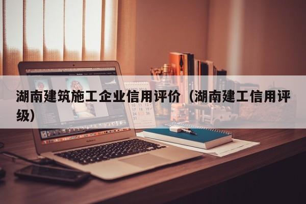 KAIYUN体育-湖南建筑施工企业信用评价（湖南建工信用评级）