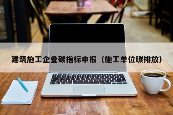 KAIYUN体育-建筑施工企业碳指标申报（施工单位碳排放）