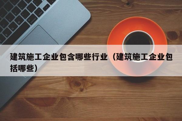KAIYUN体育-建筑施工企业包含哪些行业（建筑施工企业包括哪些）